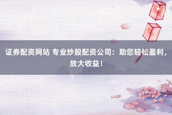 证券配资网站 专业炒股配资公司：助您轻松盈利，放大收益！