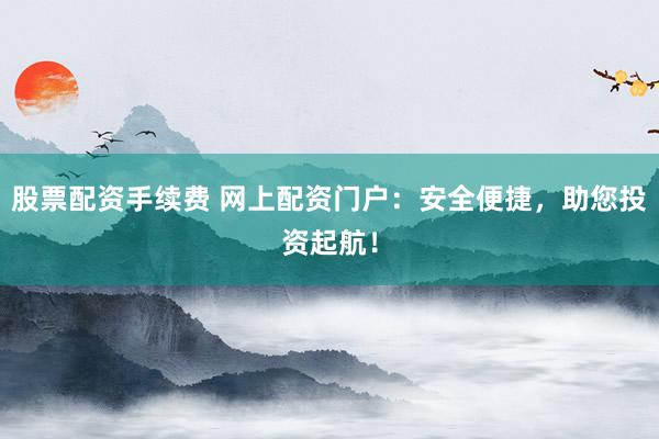 股票配资手续费 网上配资门户：安全便捷，助您投资起航！