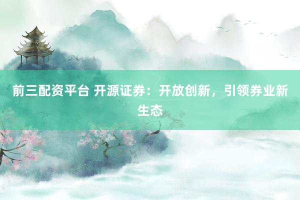 前三配资平台 开源证券：开放创新，引领券业新生态