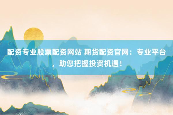 配资专业股票配资网站 期货配资官网:专业平台,助您把握投资机遇!