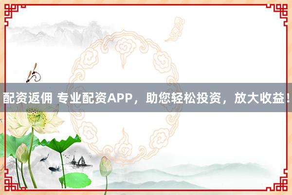 配资返佣 专业配资APP，助您轻松投资，放大收益！