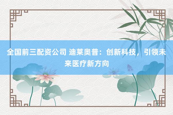 全国前三配资公司 迪莱奥普：创新科技，引领未来医疗新方向