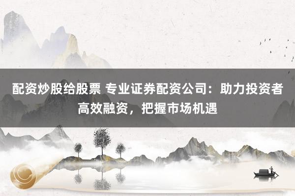 配资炒股给股票 专业证券配资公司：助力投资者高效融资，把握市场机遇