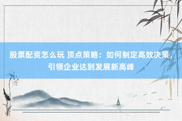 股票配资怎么玩 顶点策略:如何制定高效决策,引领企业达到发展新高峰