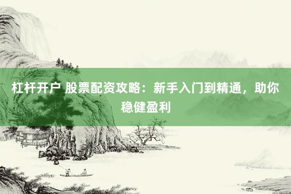 杠杆开户 股票配资攻略:新手入门到精通,助你稳健盈利