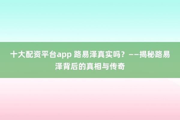 十大配资平台app 路易泽真实吗？——揭秘路易泽背后的真相与传奇