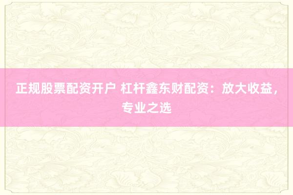 正规股票配资开户 杠杆鑫东财配资：放大收益，专业之选