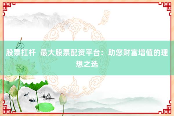 股票扛杆  最大股票配资平台：助您财富增值的理想之选
