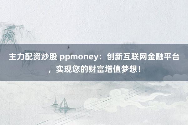 主力配资炒股 ppmoney:创新互联网金融平台,实现您的财富增值梦想!