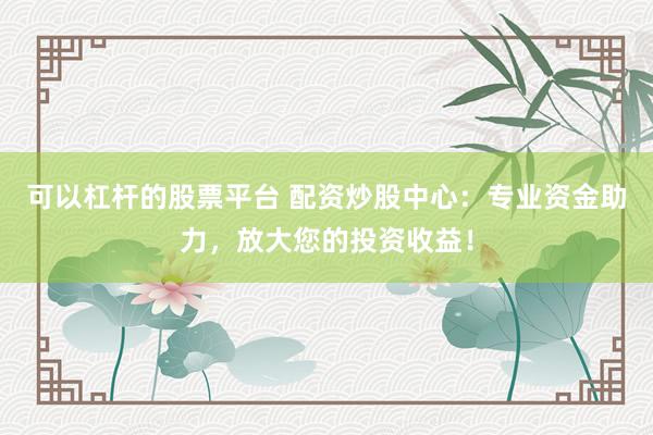 可以杠杆的股票平台 配资炒股中心：专业资金助力，放大您的投资收益！