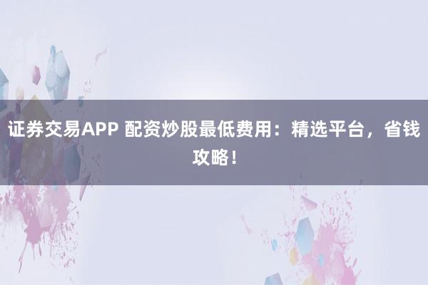 证券交易APP 配资炒股最低费用：精选平台，省钱攻略！