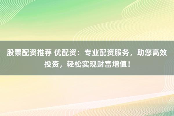 股票配资推荐 优配资：专业配资服务，助您高效投资，轻松实现财富增值！