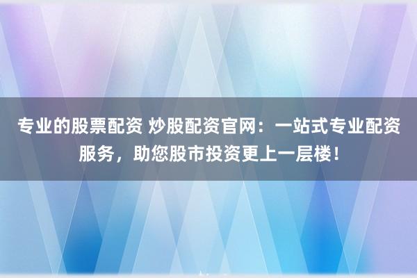专业的股票配资 炒股配资官网：一站式专业配资服务，助您股市投资更上一层楼！