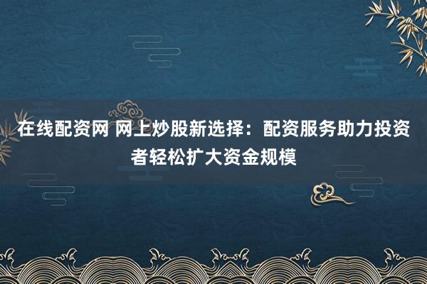 在线配资网 网上炒股新选择：配资服务助力投资者轻松扩大资金规模