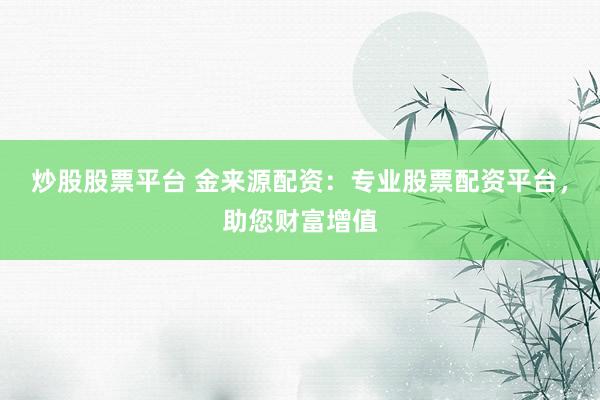 炒股股票平台 金来源配资：专业股票配资平台，助您财富增值