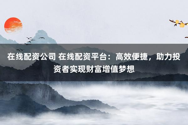 在线配资公司 在线配资平台：高效便捷，助力投资者实现财富增值梦想