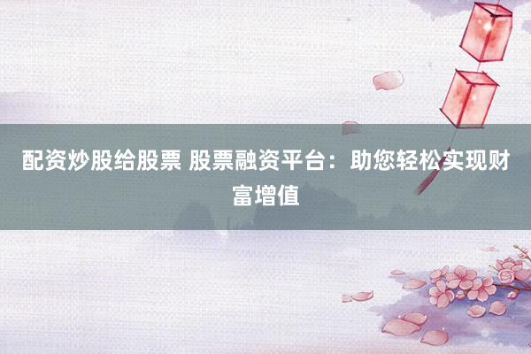 配资炒股给股票 股票融资平台：助您轻松实现财富增值