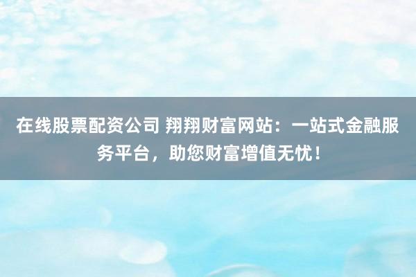 在线股票配资公司 翔翔财富网站：一站式金融服务平台，助您财富增值无忧！
