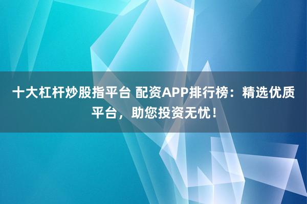 十大杠杆炒股指平台 配资APP排行榜：精选优质平台，助您投资无忧！