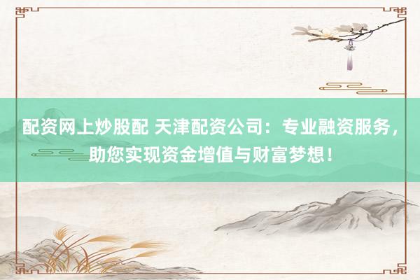 配资网上炒股配 天津配资公司：专业融资服务，助您实现资金增值与财富梦想！