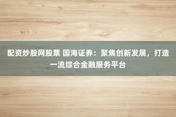 配资炒股网股票 国海证券：聚焦创新发展，打造一流综合金融服务平台