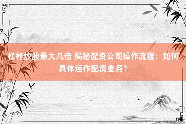 杠杆炒股最大几倍 揭秘配资公司操作流程：如何具体运作配资业务？