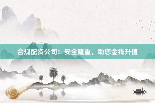 合规配资公司:安全隆重,助您金钱升值