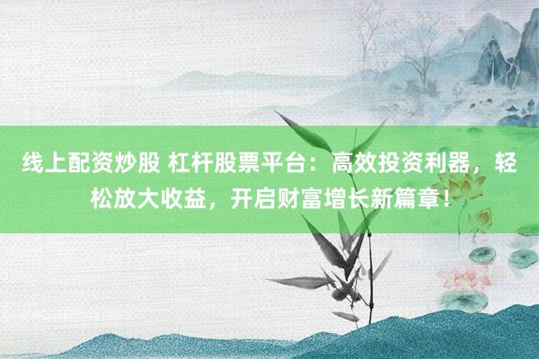 线上配资炒股 杠杆股票平台：高效投资利器，轻松放大收益，开启财富增长新篇章！