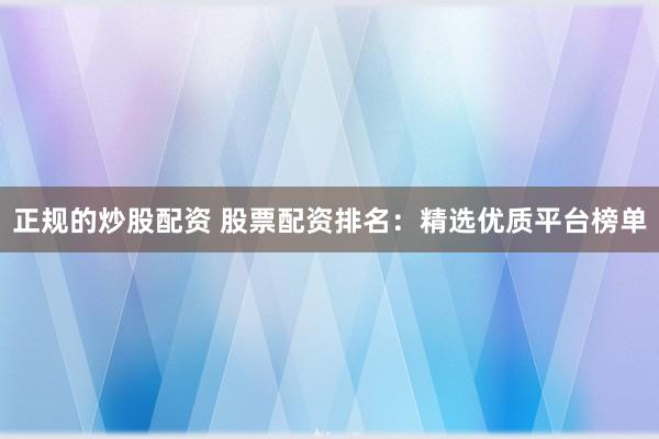正规的炒股配资 股票配资排名：精选优质平台榜单