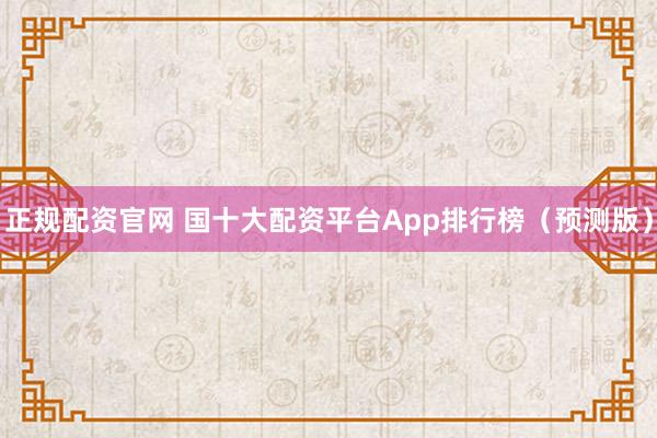 正规配资官网 国十大配资平台App排行榜（预测版）