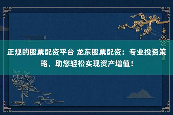 正规的股票配资平台 龙东股票配资：专业投资策略，助您轻松实现资产增值！