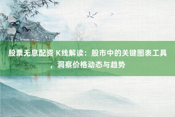 股票无息配资 K线解读：股市中的关键图表工具，洞察价格动态与趋势