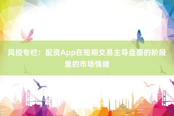 风控专栏：配资App在短期交易主导盘面的阶段里的市场情绪