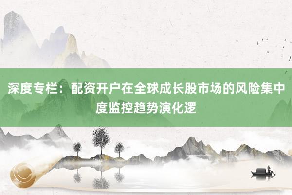 深度专栏：配资开户在全球成长股市场的风险集中度监控趋势演化逻