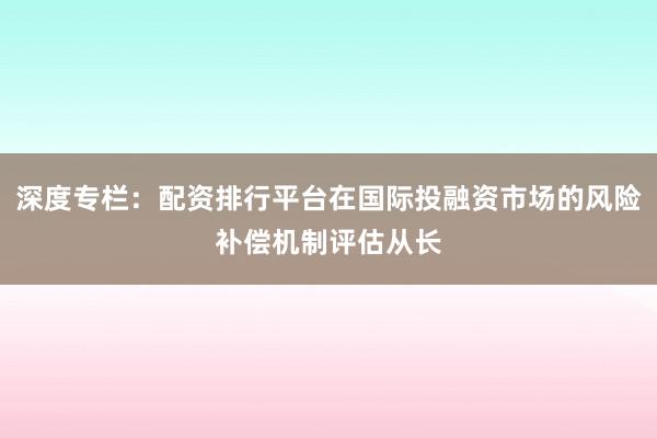 深度专栏：配资排行平台在国际投融资市场的风险补偿机制评估从长