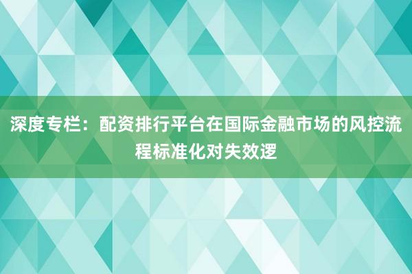 深度专栏：配资排行平台在国际金融市场的风控流程标准化对失效逻