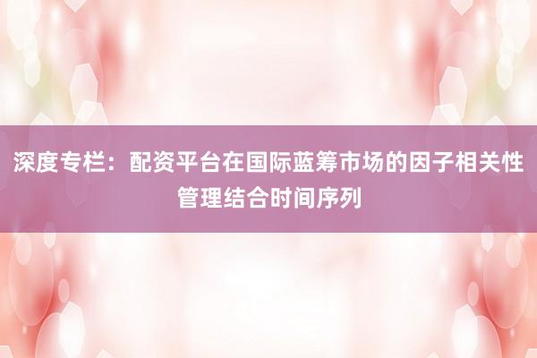 深度专栏：配资平台在国际蓝筹市场的因子相关性管理结合时间序列