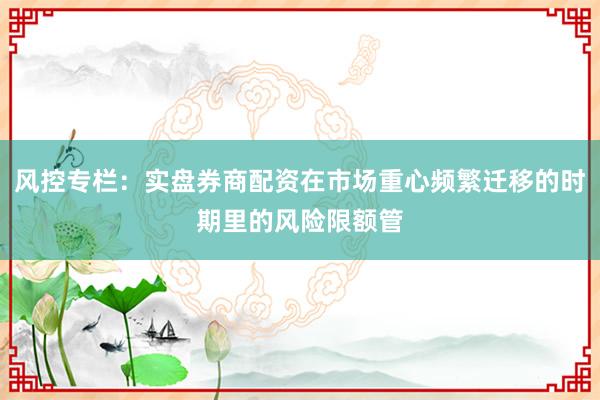 风控专栏：实盘券商配资在市场重心频繁迁移的时期里的风险限额管