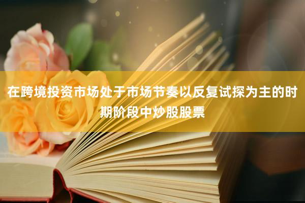 在跨境投资市场处于市场节奏以反复试探为主的时期阶段中炒股股票