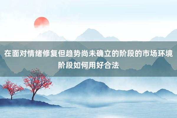 在面对情绪修复但趋势尚未确立的阶段的市场环境阶段如何用好合法