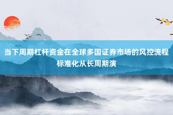 当下周期杠杆资金在全球多国证券市场的风控流程标准化从长周期演
