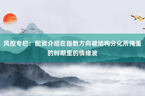 风控专栏：配资介绍在指数方向被结构分化所掩盖的时期里的情绪波