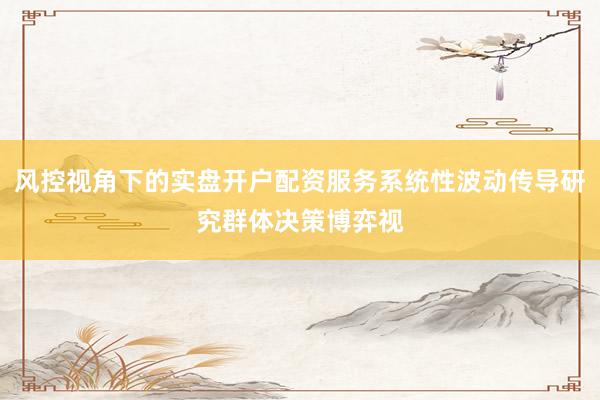 风控视角下的实盘开户配资服务系统性波动传导研究群体决策博弈视