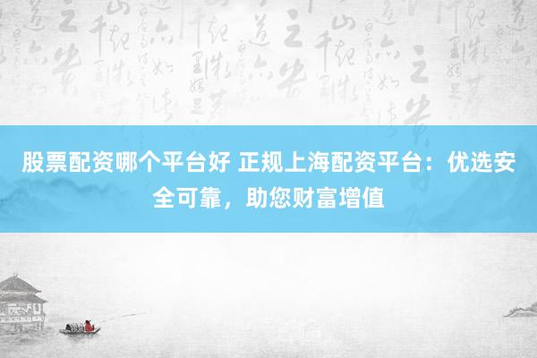 股票配资哪个平台好 正规上海配资平台：优选安全可靠，助您财富增值
