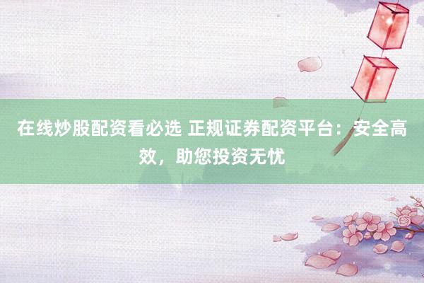 在线炒股配资看必选 正规证券配资平台：安全高效，助您投资无忧