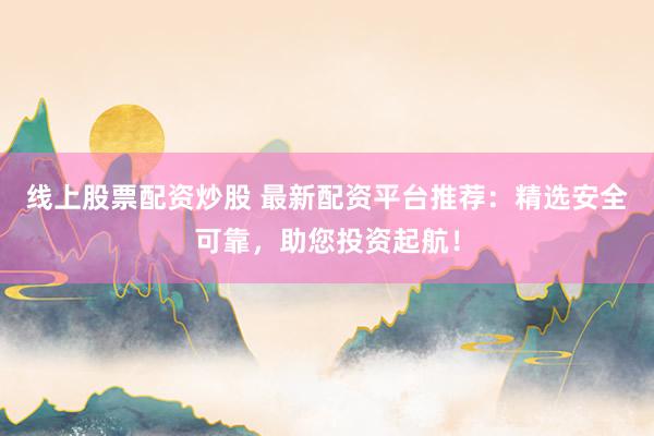 线上股票配资炒股 最新配资平台推荐：精选安全可靠，助您投资起航！