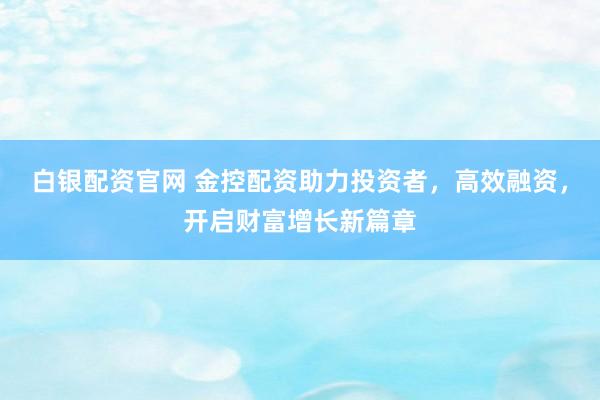 白银配资官网 金控配资助力投资者，高效融资，开启财富增长新篇章