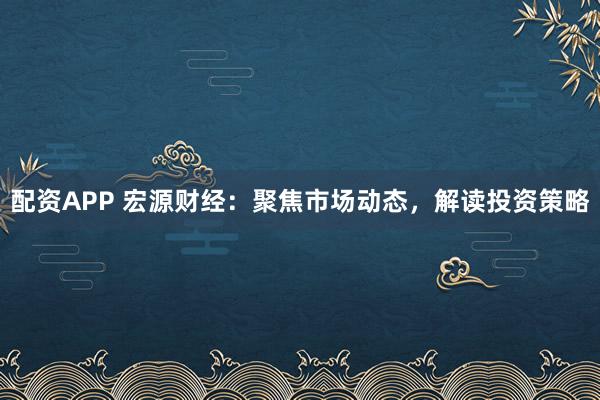 配资APP 宏源财经：聚焦市场动态，解读投资策略