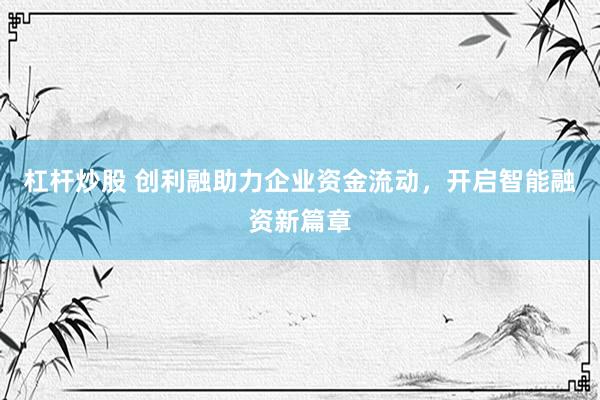 杠杆炒股 创利融助力企业资金流动,开启智能融资新篇章