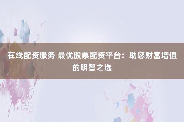 在线配资服务 最优股票配资平台:助您财富增值的明智之选